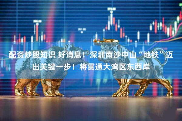 配资炒股知识 好消息！深圳南沙中山“地铁”迈出关键一步！将贯通大湾区东西岸