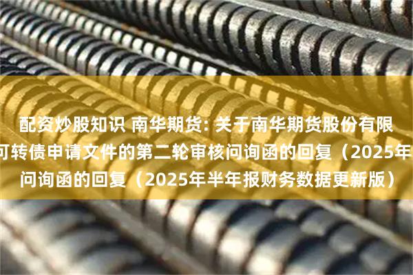 配资炒股知识 南华期货: 关于南华期货股份有限公司向不特定对象发行可转债申请文件的第二轮审核问询函的回复（2025年半年报财务数据更新版）