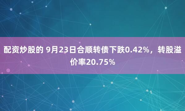 配资炒股的 9月23日合顺转债下跌0.42%，转股溢价率20.75%