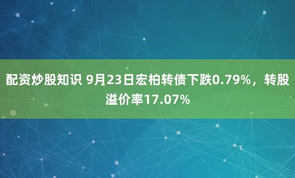 配资炒股知识 9月23日宏柏转债下跌0.79%，转股溢价率17.07%