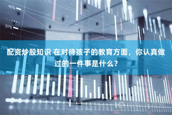 配资炒股知识 在对待孩子的教育方面，你认真做过的一件事是什么？