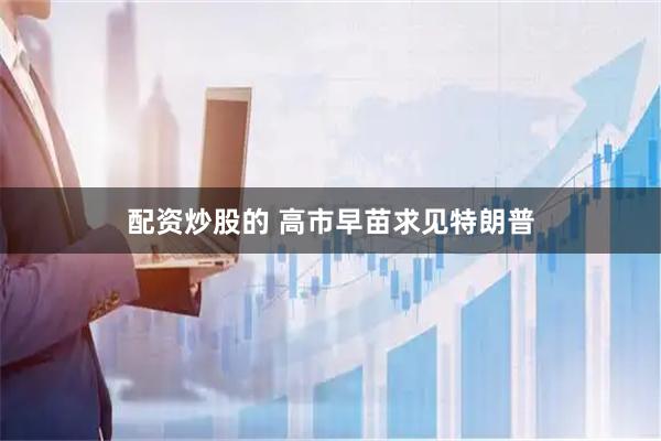 配资炒股的 高市早苗求见特朗普