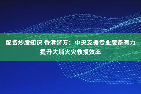 配资炒股知识 香港警方：中央支援专业装备有力提升大埔火灾救援效率