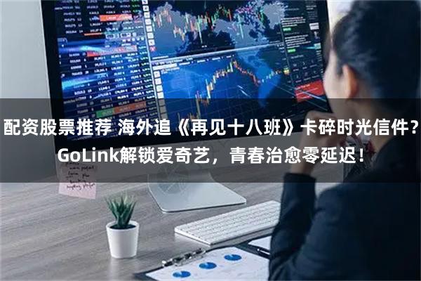 配资股票推荐 海外追《再见十八班》卡碎时光信件？GoLink解锁爱奇艺，青春治愈零延迟！