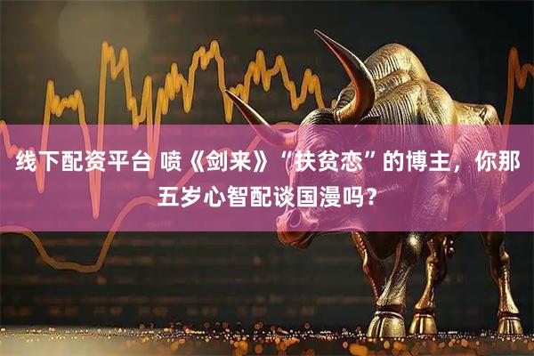 线下配资平台 喷《剑来》“扶贫恋”的博主，你那五岁心智配谈国漫吗？