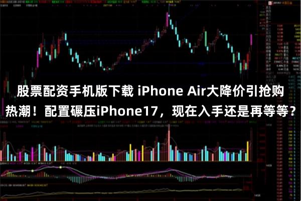 股票配资手机版下载 iPhone Air大降价引抢购热潮！配置碾压iPhone17，现在入手还是再等等？