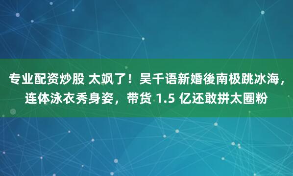 专业配资炒股 太飒了！吴千语新婚後南极跳冰海，连体泳衣秀身姿，带货 1.5 亿还敢拼太圈粉