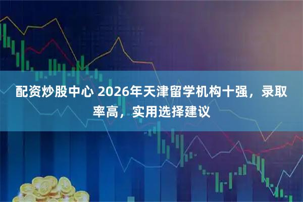 配资炒股中心 2026年天津留学机构十强，录取率高，实用选择建议