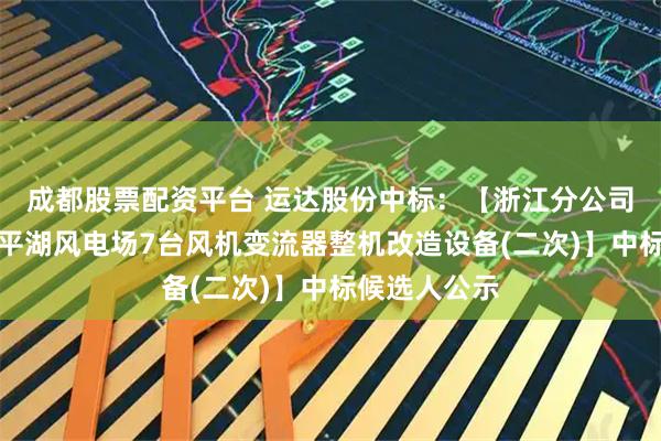 成都股票配资平台 运达股份中标：【浙江分公司新能源公司平湖风电场7台风机变流器整机改造设备(二次)】中标候选人公示