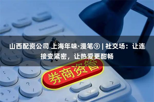 山西配资公司 上海年味·漫笔⑨ | 社交场：让连接变紧密，让热爱更酣畅