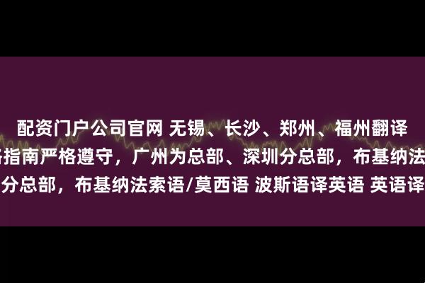 配资门户公司官网 无锡、长沙、郑州、福州翻译公司（办事处），风格指南严格遵守，广州为总部、深圳分总部，布基纳法索语/莫西语 波斯语译英语 英语译越南语