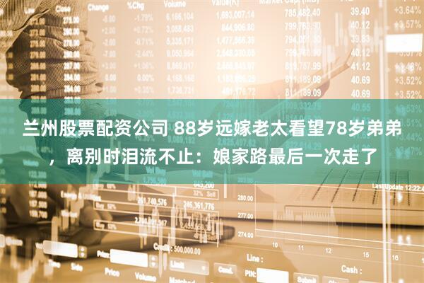 兰州股票配资公司 88岁远嫁老太看望78岁弟弟，离别时泪流不止：娘家路最后一次走了