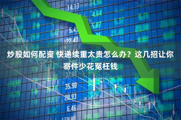 炒股如何配资 快递续重太贵怎么办？这几招让你寄件少花冤枉钱