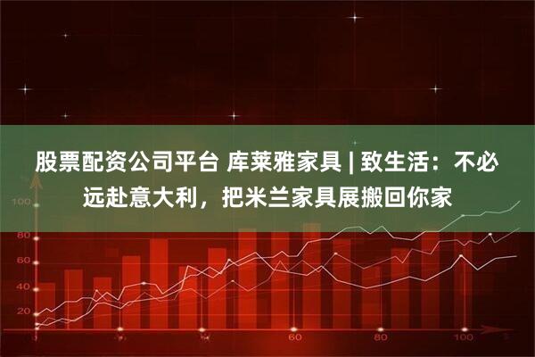 股票配资公司平台 库莱雅家具 | 致生活：不必远赴意大利，把米兰家具展搬回你家