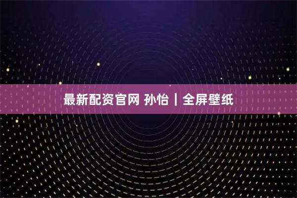 最新配资官网 孙怡｜全屏壁纸