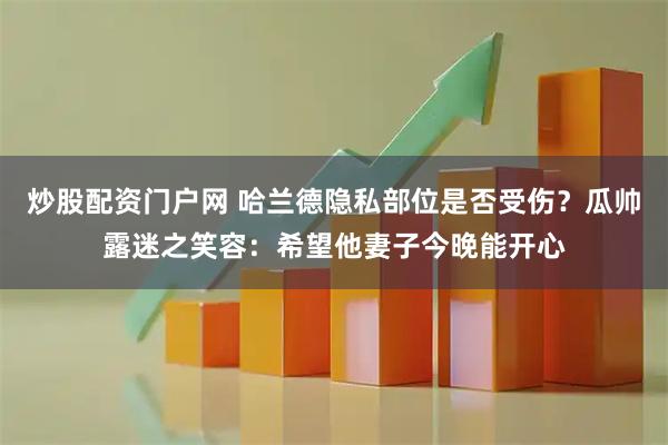 炒股配资门户网 哈兰德隐私部位是否受伤？瓜帅露迷之笑容：希望他妻子今晚能开心