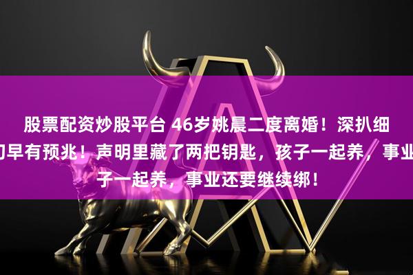 股票配资炒股平台 46岁姚晨二度离婚！深扒细节，原来一切早有预兆！声明里藏了两把钥匙，孩子一起养，事业还要继续绑！