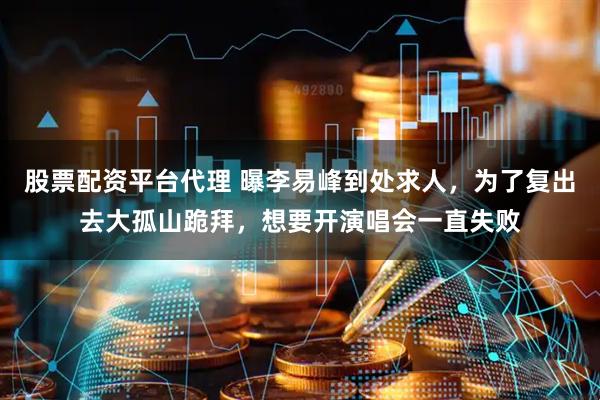 股票配资平台代理 曝李易峰到处求人，为了复出去大孤山跪拜，想要开演唱会一直失败