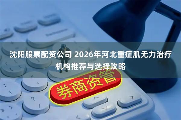 沈阳股票配资公司 2026年河北重症肌无力治疗机构推荐与选择攻略