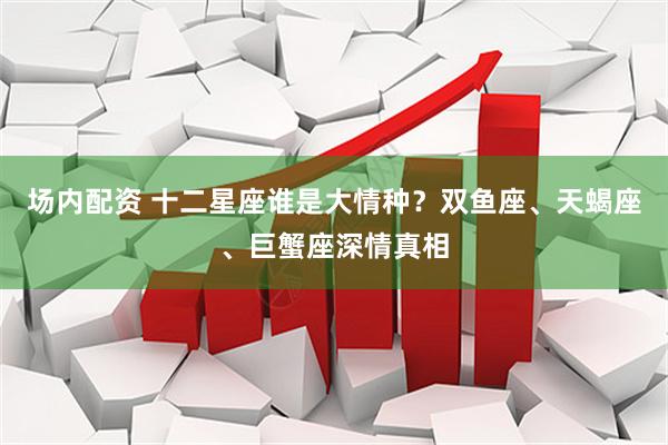 场内配资 十二星座谁是大情种？双鱼座、天蝎座、巨蟹座深情真相