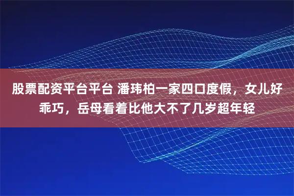 股票配资平台平台 潘玮柏一家四口度假，女儿好乖巧，岳母看着比他大不了几岁超年轻