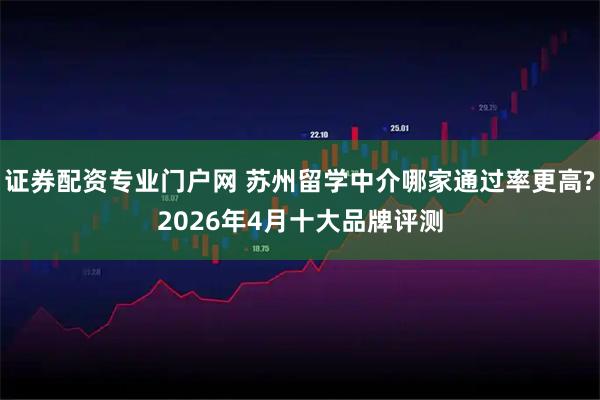 证券配资专业门户网 苏州留学中介哪家通过率更高?2026年4月十大品牌评测
