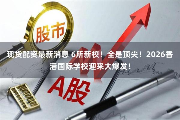 现货配资最新消息 6所新校！全是顶尖！2026香港国际学校迎来大爆发！