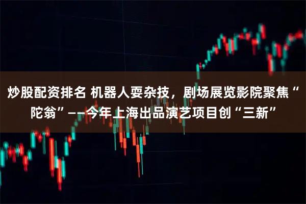 炒股配资排名 机器人耍杂技，剧场展览影院聚焦“陀翁”——今年上海出品演艺项目创“三新”