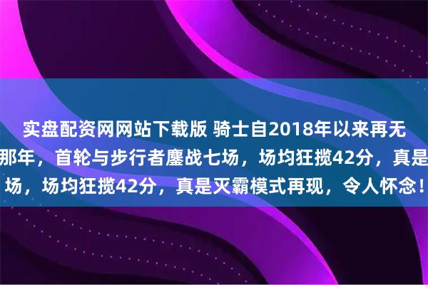 实盘配资网网站下载版 骑士自2018年以来再无东决之路，詹姆斯发威的那年，首轮与步行者鏖战七场，场均狂揽42分，真是灭霸模式再现，令人怀念！