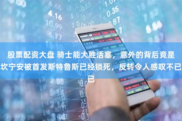 股票配资大盘 骑士能大胜活塞，意外的背后竟是坎宁安被首发斯特鲁斯已经锁死，反转令人感叹不已