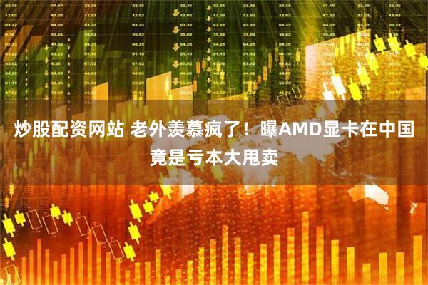 炒股配资网站 老外羡慕疯了！曝AMD显卡在中国竟是亏本大甩卖