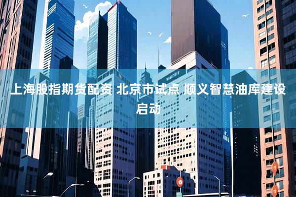 上海股指期货配资 北京市试点 顺义智慧油库建设启动