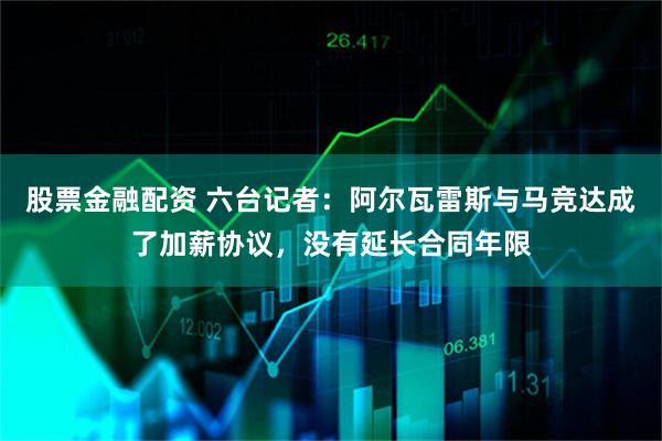 股票金融配资 六台记者：阿尔瓦雷斯与马竞达成了加薪协议，没有延长合同年限