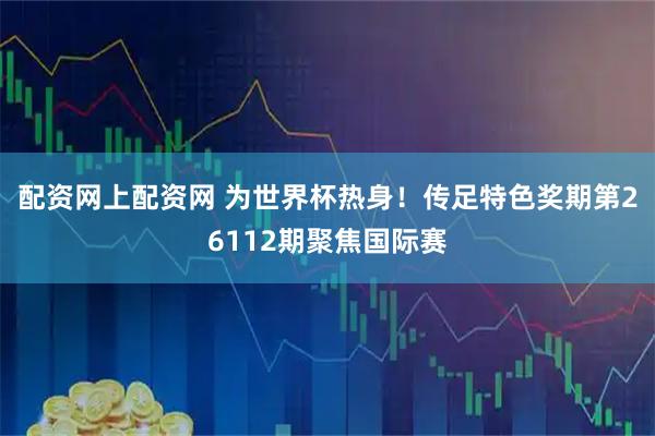 配资网上配资网 为世界杯热身！传足特色奖期第26112期聚焦国际赛