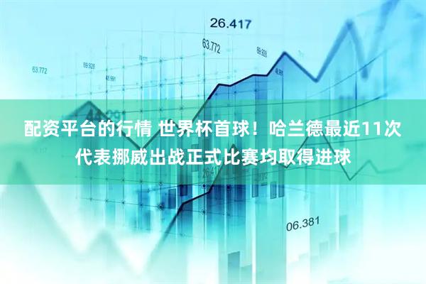 配资平台的行情 世界杯首球！哈兰德最近11次代表挪威出战正式比赛均取得进球