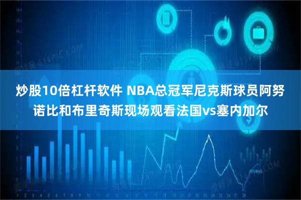 炒股10倍杠杆软件 NBA总冠军尼克斯球员阿努诺比和布里奇斯现场观看法国vs塞内加尔
