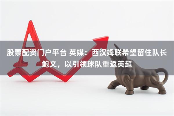股票配资门户平台 英媒：西汉姆联希望留住队长鲍文，以引领球队重返英超