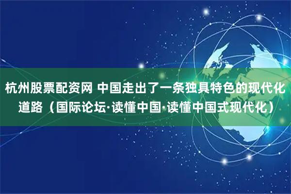 杭州股票配资网 中国走出了一条独具特色的现代化道路（国际论坛·读懂中国·读懂中国式现代化）