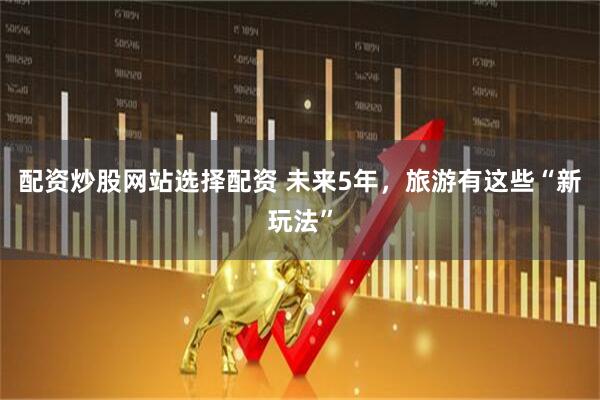 配资炒股网站选择配资 未来5年，旅游有这些“新玩法”