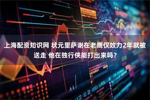 上海配资知识网 状元里萨谢在老鹰仅效力2年就被送走 他在独行侠能打出来吗？