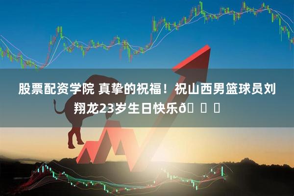 股票配资学院 真挚的祝福！祝山西男篮球员刘翔龙23岁生日快乐🎂