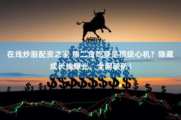 在线炒股配资之家 熊二贪吃竟是顶级心机？隐藏成长线曝光，全网破防！