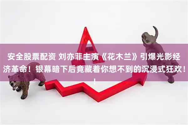 安全股票配资 刘亦菲主演《花木兰》引爆光影经济革命！银幕暗下后竟藏着你想不到的沉浸式狂欢！