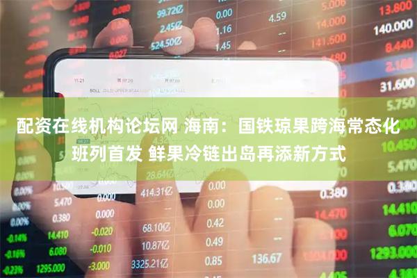 配资在线机构论坛网 海南：国铁琼果跨海常态化班列首发 鲜果冷链出岛再添新方式