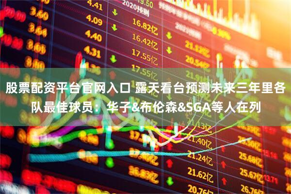 股票配资平台官网入口 露天看台预测未来三年里各队最佳球员：华子&布伦森&SGA等人在列